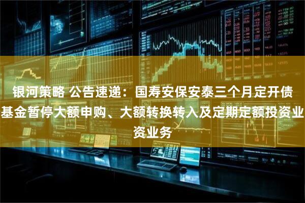 银河策略 公告速递：国寿安保安泰三个月定开债券基金暂停大额申购、大额转换转入及定期定额投资业务