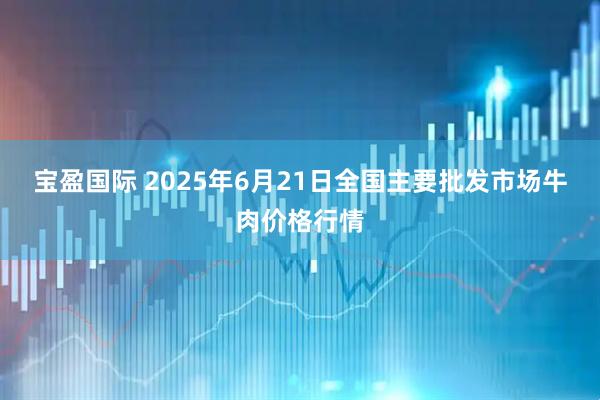 宝盈国际 2025年6月21日全国主要批发市场牛肉价格行情