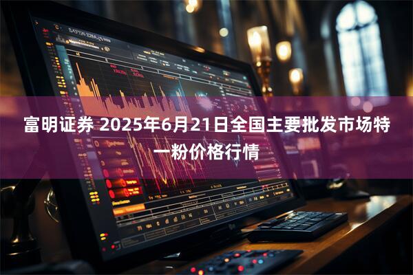 富明证券 2025年6月21日全国主要批发市场特一粉价格行情