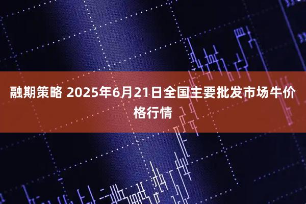 融期策略 2025年6月21日全国主要批发市场牛价格行情