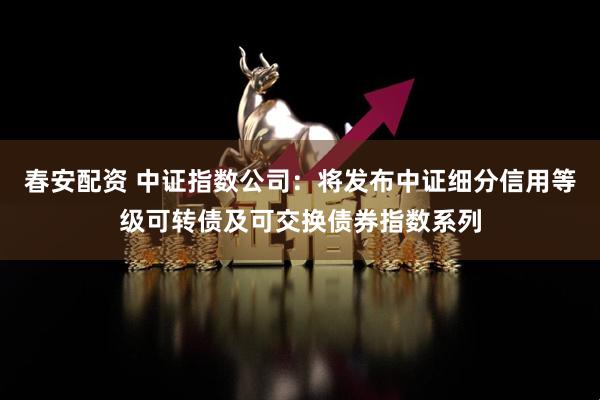 春安配资 中证指数公司：将发布中证细分信用等级可转债及可交换债券指数系列