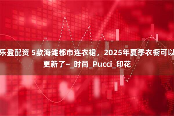 乐盈配资 5款海滩都市连衣裙，2025年夏季衣橱可以更新了~_时尚_Pucci_印花