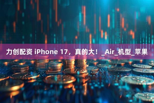 力创配资 iPhone 17，真的大！_Air_机型_苹果