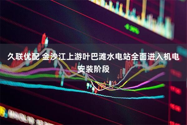 久联优配 金沙江上游叶巴滩水电站全面进入机电安装阶段