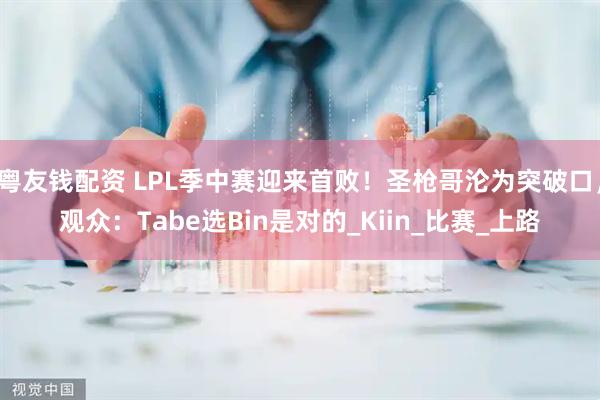 粤友钱配资 LPL季中赛迎来首败！圣枪哥沦为突破口，观众：Tabe选Bin是对的_Kiin_比赛_上路