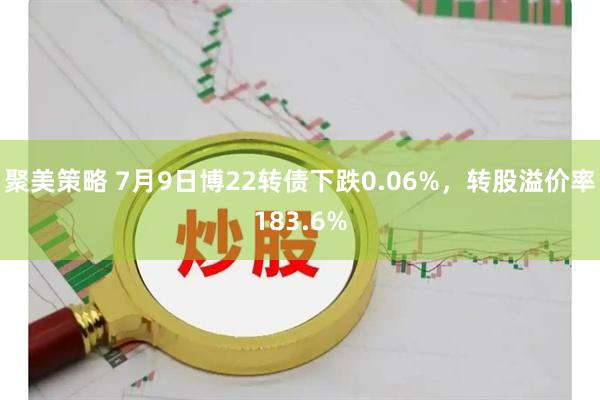 聚美策略 7月9日博22转债下跌0.06%，转股溢价率183.6%