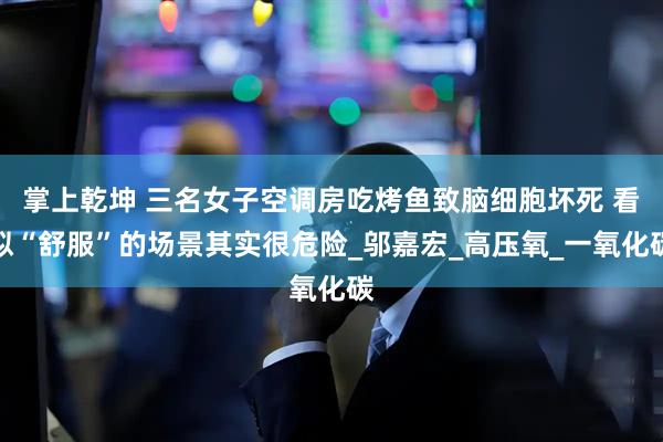 掌上乾坤 三名女子空调房吃烤鱼致脑细胞坏死 看似“舒服”的场景其实很危险_邬嘉宏_高压氧_一氧化碳