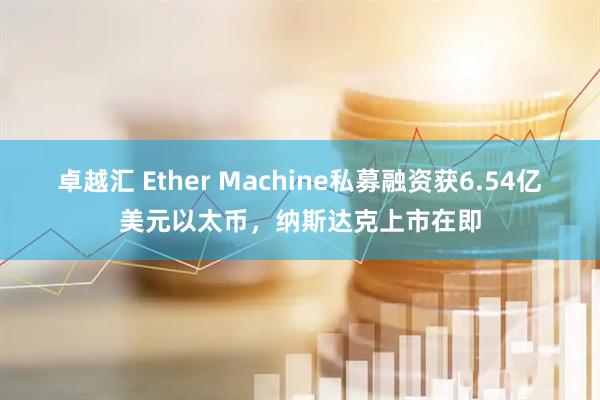 卓越汇 Ether Machine私募融资获6.54亿美元以太币，纳斯达克上市在即