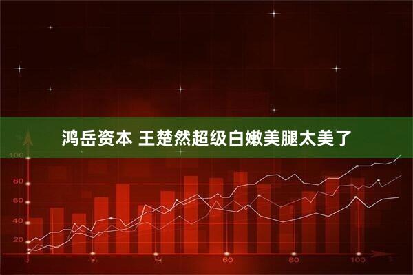 鸿岳资本 王楚然超级白嫩美腿太美了