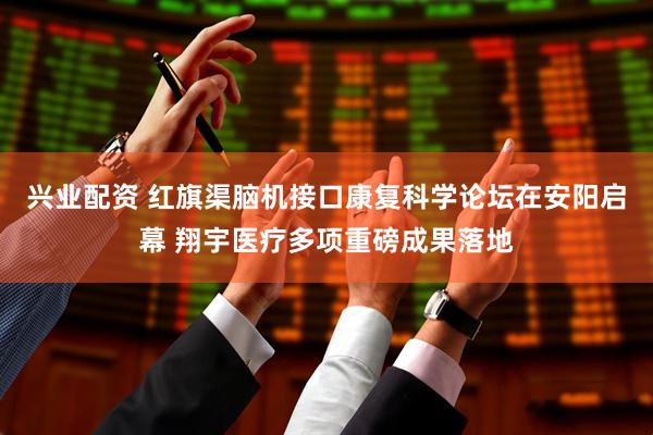 兴业配资 红旗渠脑机接口康复科学论坛在安阳启幕 翔宇医疗多项重磅成果落地