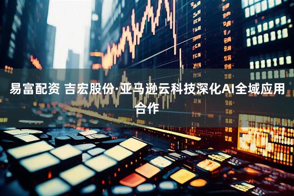 易富配资 吉宏股份·亚马逊云科技深化AI全域应用合作