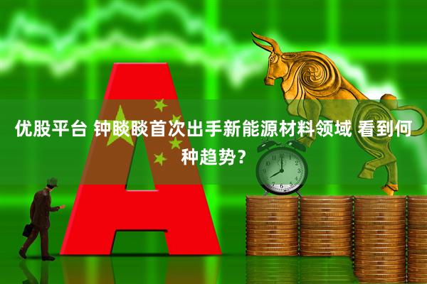 优股平台 钟睒睒首次出手新能源材料领域 看到何种趋势？